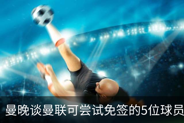 曼晚谈曼联可尝试免签的5位球员：格雷茨卡、弗拉霍维奇在列
