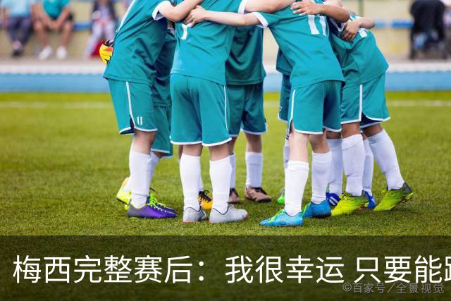 梅西完整赛后：我很幸运 只要能踢我会一直在 最佳射手只是数据
